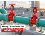 Khoảng Cách Giữa Hai Van Trên Cùng Một Tuyến Ống Bao Nhiêu Là Hợp Lý?