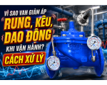 Vì Sao Van Giảm Áp Bị Rung, Kêu Hoặc Dao Động Áp Khi Vận Hành? Cách Xử Lý